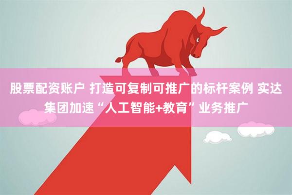 股票配资账户 打造可复制可推广的标杆案例 实达集团加速“人工智能+教育”业务推广