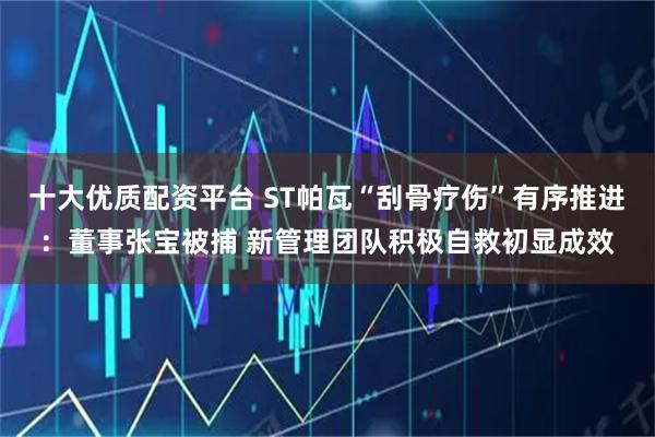 十大优质配资平台 ST帕瓦“刮骨疗伤”有序推进：董事张宝被捕 新管理团队积极自救初显成效