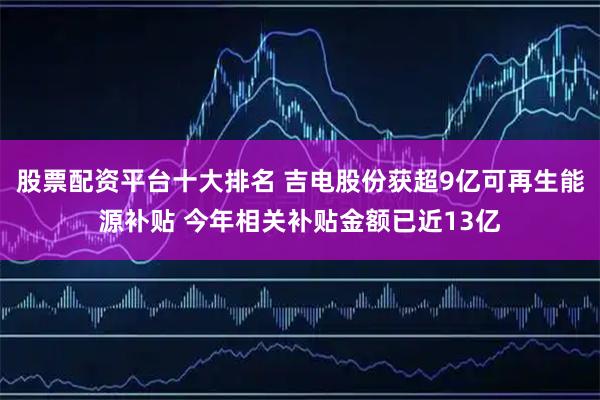 股票配资平台十大排名 吉电股份获超9亿可再生能源补贴 今年相关补贴金额已近13亿