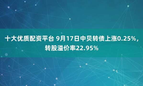 十大优质配资平台 9月17日中贝转债上涨0.25%，转股溢价率22.95%