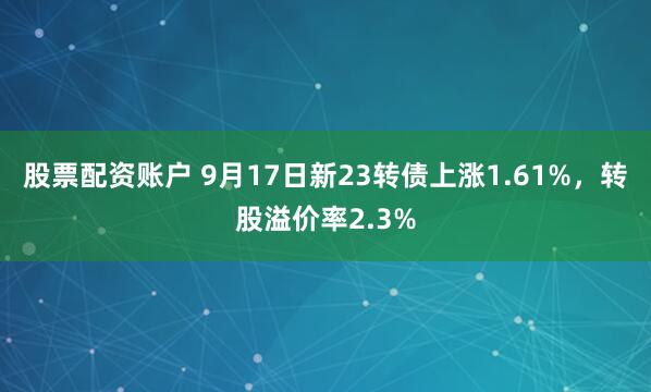 股票配资账户 9月17日新23转债上涨1.61%，转股溢价率2.3%
