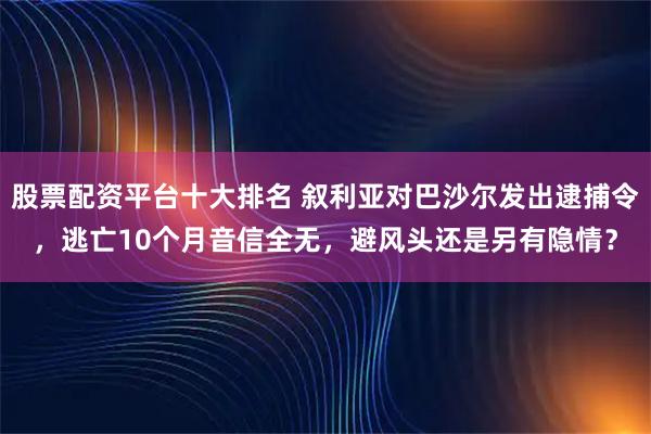 股票配资平台十大排名 叙利亚对巴沙尔发出逮捕令，逃亡10个月音信全无，避风头还是另有隐情？
