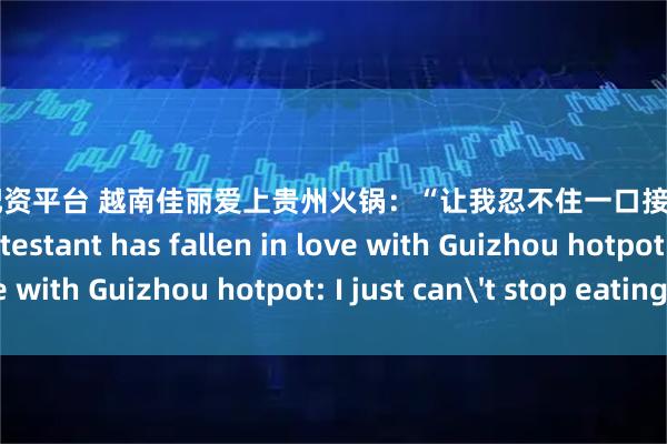 十大优质配资平台 越南佳丽爱上贵州火锅：“让我忍不住一口接一口！” Vietnam Contestant has fallen in love with Guizhou hotpot: I just can't stop eating!