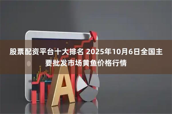 股票配资平台十大排名 2025年10月6日全国主要批发市场黄鱼价格行情