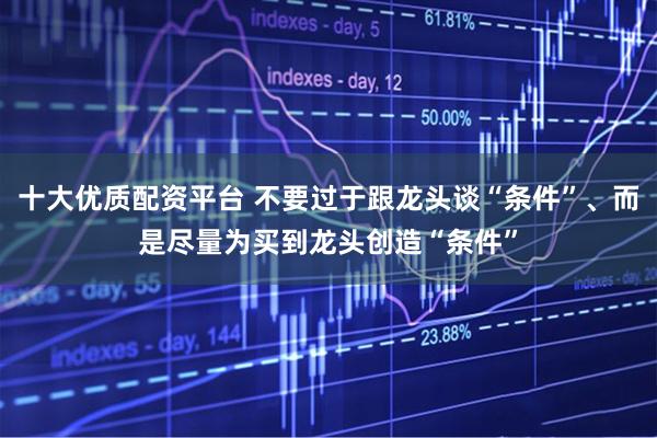 十大优质配资平台 不要过于跟龙头谈“条件”、而是尽量为买到龙头创造“条件”