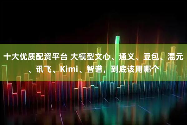 十大优质配资平台 大模型文心、通义、豆包、混元、讯飞、Kimi、智谱，到底该用哪个
