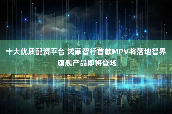 十大优质配资平台 鸿蒙智行首款MPV将落地智界 旗舰产品即将登场