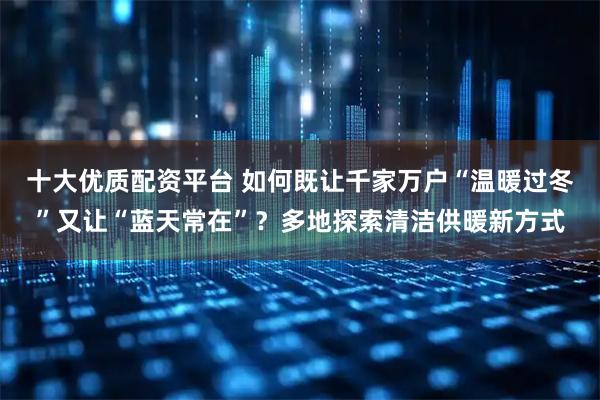 十大优质配资平台 如何既让千家万户“温暖过冬”又让“蓝天常在”？多地探索清洁供暖新方式