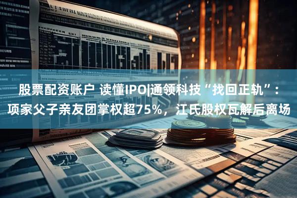 股票配资账户 读懂IPO|通领科技“找回正轨”：项家父子亲友团掌权超75%，江氏股权瓦解后离场