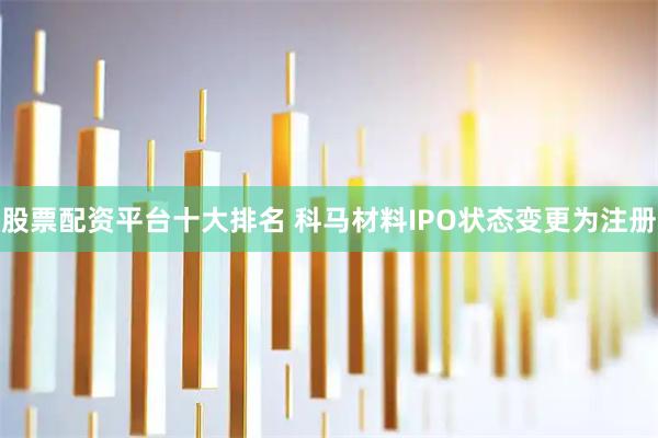 股票配资平台十大排名 科马材料IPO状态变更为注册