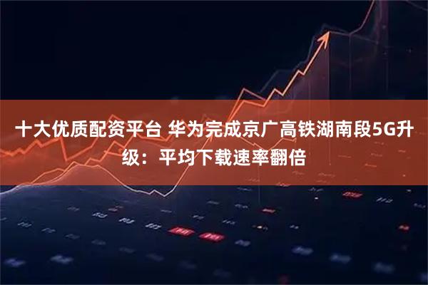 十大优质配资平台 华为完成京广高铁湖南段5G升级：平均下载速率翻倍