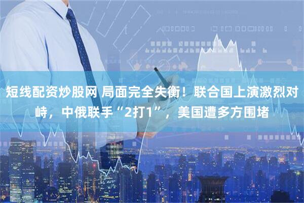 短线配资炒股网 局面完全失衡！联合国上演激烈对峙，中俄联手“2打1”，美国遭多方围堵