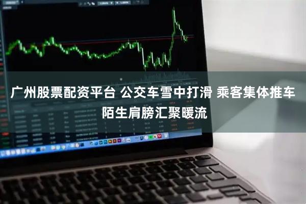 广州股票配资平台 公交车雪中打滑 乘客集体推车 陌生肩膀汇聚暖流