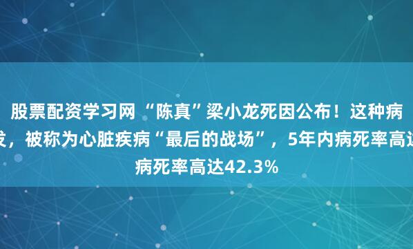 股票配资学习网 “陈真”梁小龙死因公布！这种病最近高发，被称为心脏疾病“最后的战场”，5年内病死率高达42.3%