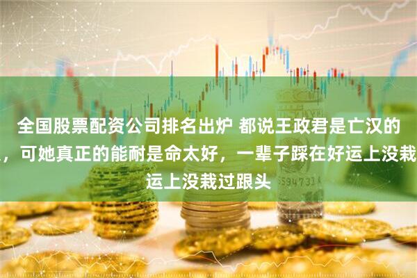 全国股票配资公司排名出炉 都说王政君是亡汉的老太太，可她真正的能耐是命太好，一辈子踩在好运上没栽过跟头