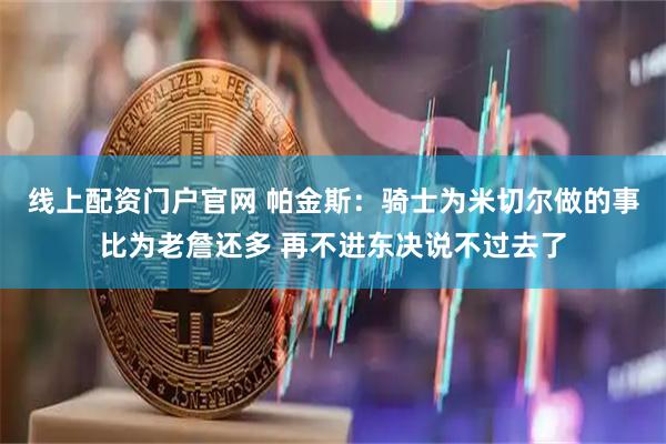 线上配资门户官网 帕金斯：骑士为米切尔做的事比为老詹还多 再不进东决说不过去了