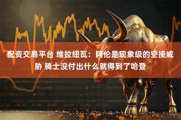 配资交易平台 维拉纽瓦：阿伦是现象级的空接威胁 骑士没付出什么就得到了哈登