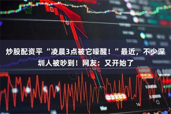 炒股配资平 “凌晨3点被它嚎醒！”最近，不少深圳人被吵到！网友：又开始了