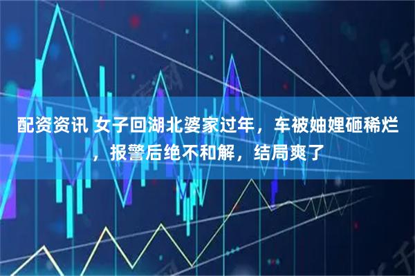 配资资讯 女子回湖北婆家过年，车被妯娌砸稀烂，报警后绝不和解，结局爽了