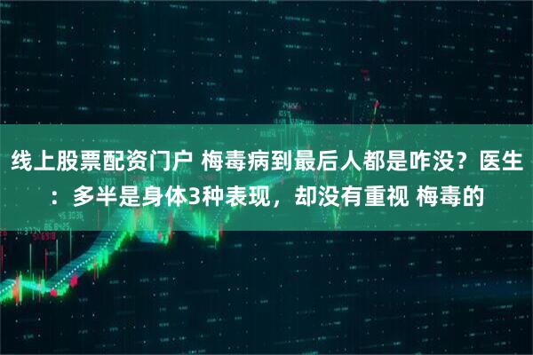 线上股票配资门户 梅毒病到最后人都是咋没？医生：多半是身体3种表现，却没有重视 梅毒的