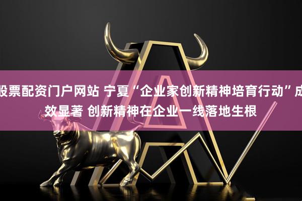 股票配资门户网站 宁夏“企业家创新精神培育行动”成效显著 创新精神在企业一线落地生根