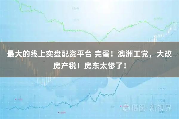 最大的线上实盘配资平台 完蛋！澳洲工党，大改房产税！房东太惨了！