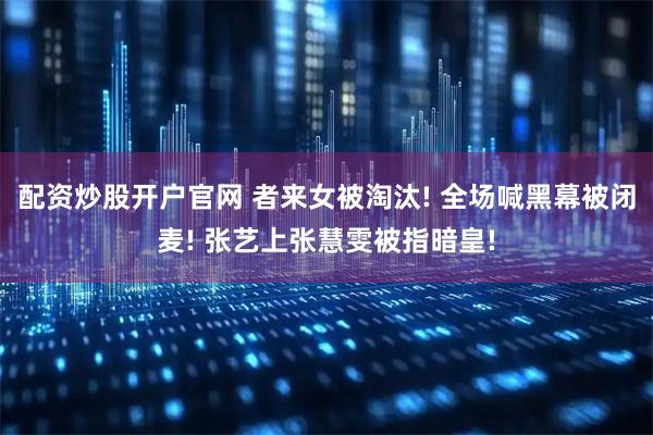 配资炒股开户官网 者来女被淘汰! 全场喊黑幕被闭麦! 张艺上张慧雯被指暗皇!