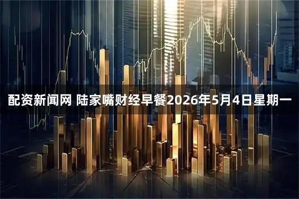 配资新闻网 陆家嘴财经早餐2026年5月4日星期一