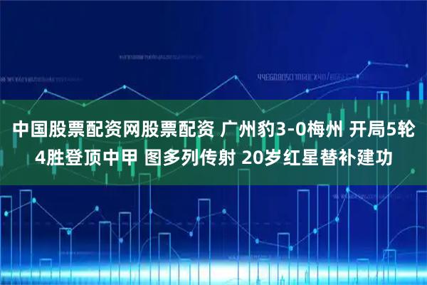 中国股票配资网股票配资 广州豹3-0梅州 开局5轮4胜登顶中甲 图多列传射 20岁红星替补建功