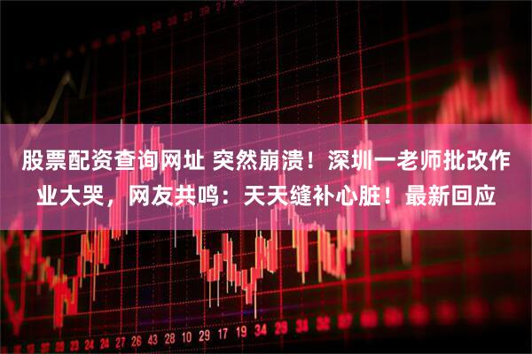 股票配资查询网址 突然崩溃！深圳一老师批改作业大哭，网友共鸣：天天缝补心脏！最新回应