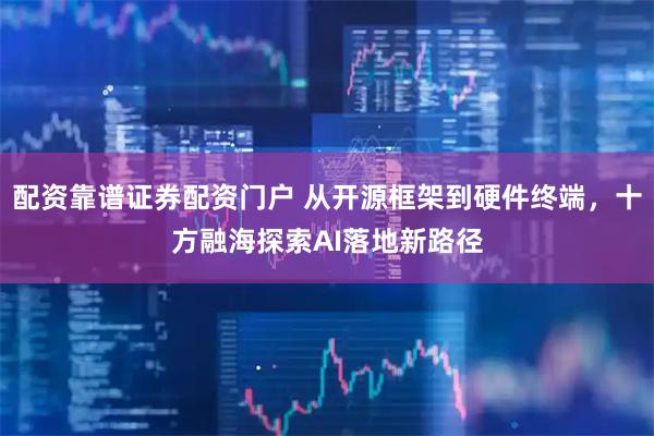 配资靠谱证券配资门户 从开源框架到硬件终端，十方融海探索AI落地新路径