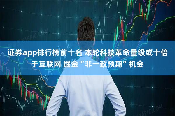 证券app排行榜前十名 本轮科技革命量级或十倍于互联网 掘金“非一致预期”机会