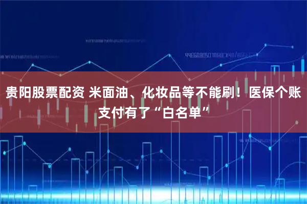 贵阳股票配资 米面油、化妆品等不能刷！医保个账支付有了“白名单”