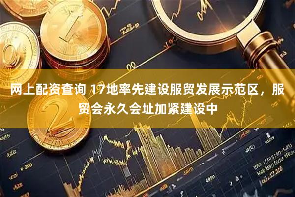网上配资查询 17地率先建设服贸发展示范区，服贸会永久会址加紧建设中