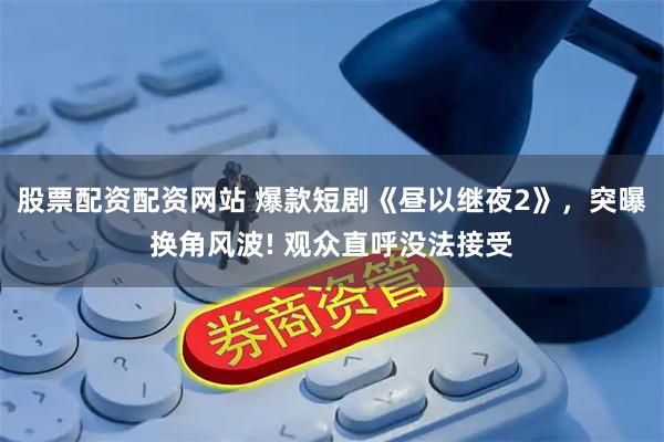 股票配资配资网站 爆款短剧《昼以继夜2》，突曝换角风波! 观众直呼没法接受
