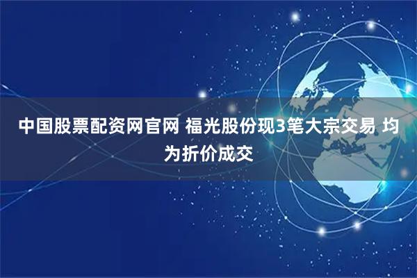 中国股票配资网官网 福光股份现3笔大宗交易 均为折价成交