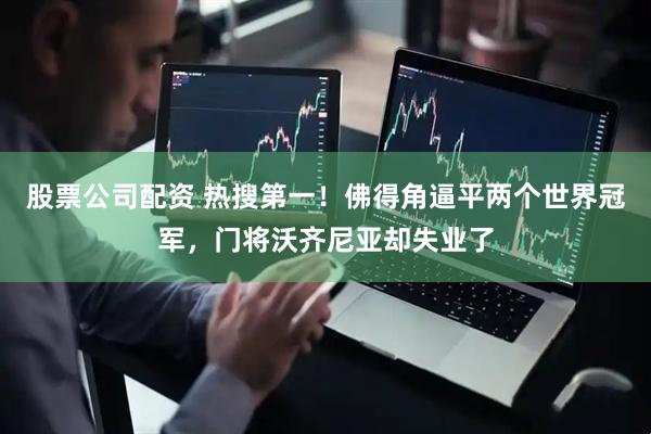 股票公司配资 热搜第一！佛得角逼平两个世界冠军，门将沃齐尼亚却失业了