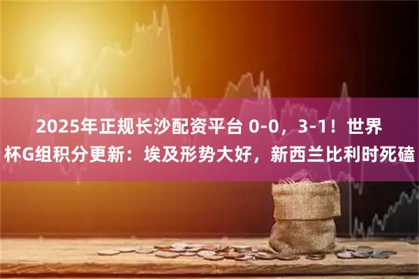 2025年正规长沙配资平台 0-0，3-1！世界杯G组积分更新：埃及形势大好，新西兰比利时死磕