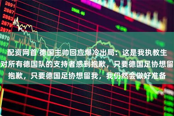 配资网首 德国主帅回应爆冷出局：这是我执教生涯最痛苦的一天之一，对所有德国队的支持者感到抱歉，只要德国足协想留我，我仍然会做好准备