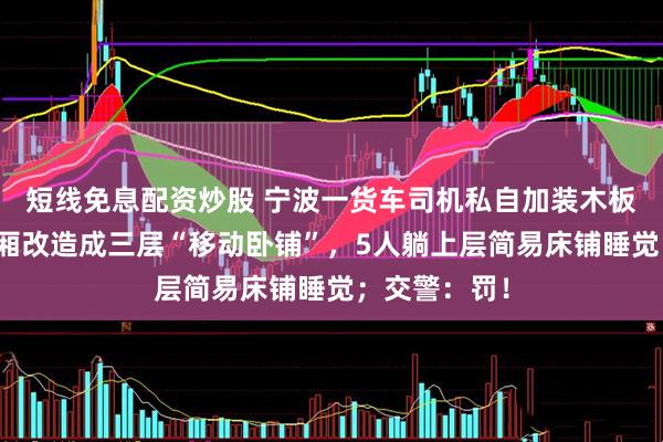 短线免息配资炒股 宁波一货车司机私自加装木板隔断，把货厢改造成三层“移动卧铺”，5人躺上层简易床铺睡觉；交警：罚！